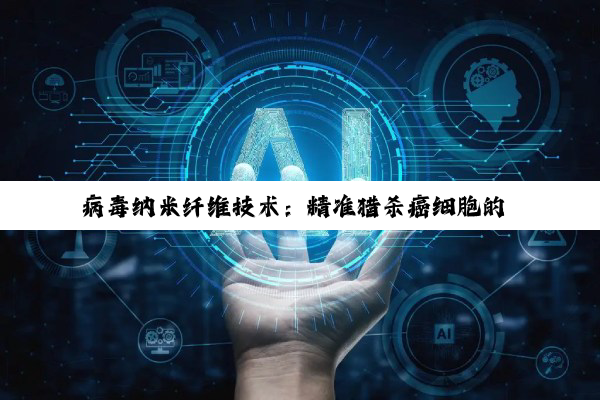 病毒纳米纤维技术：精准猎杀癌细胞的 