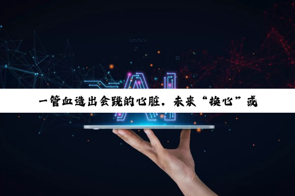 一管血造出会跳的心脏，未来“换心”或如换零件？